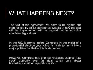 WHAT HAPPENS NEXT?
The text of the agreement will have to be signed and
then ratified by all 12 signatories. Details of how the deal
will be implemented will be argued out in individual
countries' legislatures.
In the US, it comes before Congress in the midst of a
presidential election year, which is likely to turn it into a
major political football within both parties.
However, Congress has granted President Obama "fast-
track" authority over the deal, which only allows
lawmakers to either reject it or ratify it.
 