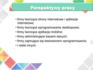 • firmy tworzące strony internetowe i aplikacje
internetowe;
• firmy tworzące oprogramowanie desktopowe;
• firmy tworzące aplikacje mobilne;
• firmy administrujące bazami danych;
• firmy zajmujące się testowaniem oprogramowania;
• i wiele innych
 