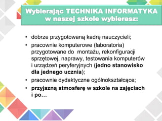 TECHNIKA INFORMATYKA
• dobrze przygotowaną kadrę nauczycieli;
• pracownie komputerowe (laboratoria)
przygotowane do montażu, rekonfiguracji
sprzętowej, naprawy, testowania komputerów
i urządzeń peryferyjnych (jedno stanowisko
dla jednego ucznia);
• pracownie dydaktyczne ogólnokształcące;
• przyjazną atmosferę w szkole na zajęciach
i po…
 