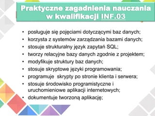 INF.03
• posługuje się pojęciami dotyczącymi baz danych;
• korzysta z systemów zarządzania bazami danych;
• stosuje strukturalny język zapytań SQL;
• tworzy relacyjne bazy danych zgodnie z projektem;
• modyfikuje struktury baz danych;
• stosuje skryptowe języki programowania;
• programuje skrypty po stronie klienta i serwera;
• stosuje środowisko programistyczne i
uruchomieniowe aplikacji internetowych;
• dokumentuje tworzoną aplikację;
 