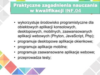 • wykorzystuje środowisko programistyczne dla
obiektowych aplikacji konsolowych,
desktopowych, mobilnych, zaawansowanych
aplikacji webowych (Phyton, JavaScript, Php);
• programuje desktopowe aplikacje okienkowe;
• programuje aplikacje mobilne;
• programuje zaawansowane aplikacje webowe;
• przeprowadza testy;
INF.04
 