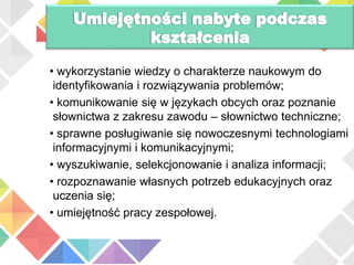 • wykorzystanie wiedzy o charakterze naukowym do
identyfikowania i rozwiązywania problemów;
• komunikowanie się w językach obcych oraz poznanie
słownictwa z zakresu zawodu – słownictwo techniczne;
• sprawne posługiwanie się nowoczesnymi technologiami
informacyjnymi i komunikacyjnymi;
• wyszukiwanie, selekcjonowanie i analiza informacji;
• rozpoznawanie własnych potrzeb edukacyjnych oraz
uczenia się;
• umiejętność pracy zespołowej.
 