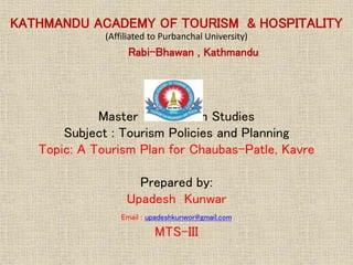 KATHMANDU ACADEMY OF TOURISM & HOSPITALITY
(Affiliated to Purbanchal University)
Rabi-Bhawan , Kathmandu
Master of Tourism Studies
Subject : Tourism Policies and Planning
Topic: A Tourism Plan for Chaubas-Patle, Kavre
Prepared by:
Upadesh Kunwar
Email : upadeshkunwor@gmail.com
MTS-III
 
