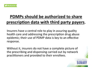 PDMPs	
  should	
  be	
  authorized	
  to	
  share	
  
prescrip)on	
  data	
  with	
  third	
  party	
  payers.	
  
Insurers	
  have	
  a	
  central	
  role	
  to	
  play	
  in	
  assuring	
  quality	
  
health	
  care	
  and	
  addressing	
  the	
  prescrip0on	
  drug	
  abuse	
  
epidemic;	
  their	
  use	
  of	
  PDMP	
  data	
  is	
  key	
  to	
  an	
  eﬀec0ve	
  
response.	
  	
  
Without	
  it,	
  insurers	
  do	
  not	
  have	
  a	
  complete	
  picture	
  of	
  
the	
  prescribing	
  and	
  dispensing	
  carried	
  out	
  by	
  network	
  
prac00oners	
  and	
  provided	
  to	
  their	
  enrollees.	
  
 