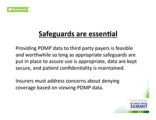 Safeguards	
  are	
  essen)al	
  
Providing	
  PDMP	
  data	
  to	
  third	
  party	
  payers	
  is	
  feasible	
  
and	
  worthwhile	
  so	
  long	
  as	
  appropriate	
  safeguards	
  are	
  
put	
  in	
  place	
  to	
  assure	
  use	
  is	
  appropriate,	
  data	
  are	
  kept	
  
secure,	
  and	
  pa0ent	
  conﬁden0ality	
  is	
  maintained.	
  	
  
Insurers	
  must	
  address	
  concerns	
  about	
  denying	
  
coverage	
  based	
  on	
  viewing	
  PDMP	
  data.	
  
 