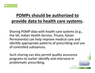 PDMPs	
  should	
  be	
  authorized	
  to	
  
provide	
  data	
  to	
  health	
  care	
  systems.	
  
Sharing	
  PDMP	
  data	
  with	
  health	
  care	
  systems	
  (e.g.,	
  
the	
  VA,	
  Indian	
  Health	
  Service,	
  Tricare,	
  Kaiser	
  
Permanente)	
  can	
  help	
  improve	
  medical	
  care	
  and	
  
iden0fy	
  appropriate	
  paherns	
  of	
  prescribing	
  and	
  use	
  
of	
  controlled	
  substances.	
  	
  
Such	
  sharing	
  can	
  also	
  permit	
  quality	
  assurance	
  
programs	
  to	
  earlier	
  iden0fy	
  and	
  intervene	
  in	
  
problema0c	
  prescribing.	
  
 