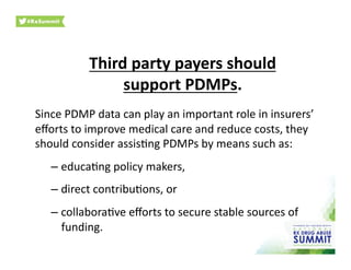Third	
  party	
  payers	
  should	
  	
  
support	
  PDMPs.	
  
Since	
  PDMP	
  data	
  can	
  play	
  an	
  important	
  role	
  in	
  insurers’	
  
eﬀorts	
  to	
  improve	
  medical	
  care	
  and	
  reduce	
  costs,	
  they	
  
should	
  consider	
  assis0ng	
  PDMPs	
  by	
  means	
  such	
  as:	
  	
  
– educa0ng	
  policy	
  makers,	
  	
  
– direct	
  contribu0ons,	
  or	
  	
  
– collabora0ve	
  eﬀorts	
  to	
  secure	
  stable	
  sources	
  of	
  
funding.	
  	
  
 