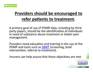 Providers	
  should	
  be	
  encouraged	
  to	
  
refer	
  pa)ents	
  to	
  treatment.	
  
A	
  primary	
  goal	
  of	
  use	
  of	
  PDMP	
  data,	
  including	
  by	
  third	
  
party	
  payers,	
  should	
  be	
  the	
  iden0ﬁca0on	
  of	
  individuals	
  
in	
  need	
  of	
  substance	
  abuse	
  treatment	
  or	
  beher	
  pain	
  
management.	
  	
  	
  
Providers	
  need	
  educa0on	
  and	
  training	
  in	
  the	
  use	
  of	
  the	
  
PDMP	
  and	
  tools	
  such	
  as	
  SBIRT	
  (screening,	
  brief	
  
interven0on,	
  referral	
  to	
  treatment).	
  	
  
Insurers	
  can	
  help	
  assure	
  that	
  these	
  objec0ves	
  are	
  met.	
  
 