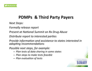 PDMPs	
  	
  &	
  Third	
  Party	
  Payers	
  	
  
Next	
  Steps:	
  
Formally	
  release	
  report	
  
Present	
  at	
  Na3onal	
  Summit	
  on	
  Rx	
  Drug	
  Abuse	
  
Distribute	
  report	
  to	
  interested	
  par3es	
  
Provide	
  informa3on	
  and	
  assistance	
  to	
  states	
  interested	
  in	
  
adop3ng	
  recommenda3ons	
  
Possible	
  next	
  steps,	
  for	
  example:	
  
–  Plan	
  tests	
  of	
  data	
  sharing	
  in	
  some	
  states	
  
–  Plan	
  steps	
  to	
  make	
  tests	
  feasible	
  
–  Plan	
  evalua3on	
  of	
  tests	
  	
  
 