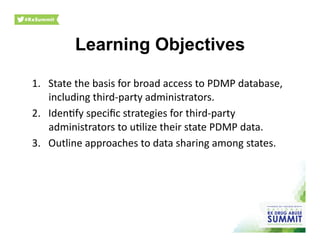Learning Objectives	
  
1.  State	
  the	
  basis	
  for	
  broad	
  access	
  to	
  PDMP	
  database,	
  
including	
  third-­‐party	
  administrators.	
  
2.  Iden0fy	
  speciﬁc	
  strategies	
  for	
  third-­‐party	
  
administrators	
  to	
  u0lize	
  their	
  state	
  PDMP	
  data.	
  
3.  Outline	
  approaches	
  to	
  data	
  sharing	
  among	
  states.	
  
 