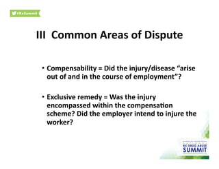 III	
  	
  Common	
  Areas	
  of	
  Dispute	
  
•  Compensability	
  =	
  Did	
  the	
  injury/disease	
  “arise	
  
out	
  of	
  and	
  in	
  the	
  course	
  of	
  employment”?	
  	
  
•  Exclusive	
  remedy	
  =	
  Was	
  the	
  injury	
  
encompassed	
  within	
  the	
  compensa)on	
  
scheme?	
  Did	
  the	
  employer	
  intend	
  to	
  injure	
  the	
  
worker?	
  	
  	
  
 