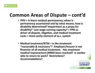 Common	
  Areas	
  of	
  Dispute	
  –	
  cont’d	
  
•  PPD	
  =	
  Is	
  there	
  residual	
  permanency;	
  when	
  is	
  
permanency	
  ascertained	
  and	
  by	
  what	
  means;	
  how	
  is	
  
disability	
  determined?	
  Impairment	
  as	
  a	
  proxy	
  for	
  
disability?	
  	
  Lost	
  wage-­‐earning	
  capacity?	
  =	
  PPD	
  as	
  
driver	
  of	
  dispute,	
  li)ga)on,	
  and	
  medical	
  treatment	
  
costs	
  =	
  most	
  costly	
  element	
  of	
  w.c.	
  system	
  
•  Medical	
  treatment/RTW	
  =	
  Is	
  the	
  treatment	
  
“reasonable	
  &	
  necessary”?	
  	
  Employer/insurer	
  is	
  not	
  
ﬁnancier	
  of	
  all	
  medical	
  treatment.	
  	
  	
  Has	
  maximum	
  
medical	
  improvement	
  (MMI)	
  been	
  reached?	
  	
  Is	
  worker	
  
able	
  to	
  return	
  to	
  work?	
  	
  Restric)ons?	
  
Accommoda)ons?	
  	
  	
  
 