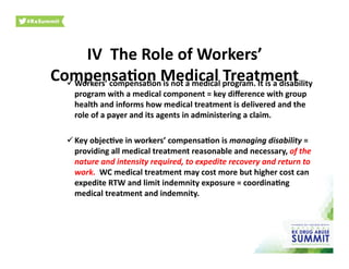 IV	
  	
  The	
  Role	
  of	
  Workers’	
  
Compensa)on	
  Medical	
  Treatment	
   Workers’	
  compensa)on	
  is	
  not	
  a	
  medical	
  program.	
  It	
  is	
  a	
  disability	
  
program	
  with	
  a	
  medical	
  component	
  =	
  key	
  diﬀerence	
  with	
  group	
  
health	
  and	
  informs	
  how	
  medical	
  treatment	
  is	
  delivered	
  and	
  the	
  
role	
  of	
  a	
  payer	
  and	
  its	
  agents	
  in	
  administering	
  a	
  claim.	
  	
  	
  
 Key	
  objec)ve	
  in	
  workers’	
  compensa)on	
  is	
  managing	
  disability	
  =	
  
providing	
  all	
  medical	
  treatment	
  reasonable	
  and	
  necessary,	
  of	
  the	
  
nature	
  and	
  intensity	
  required,	
  to	
  expedite	
  recovery	
  and	
  return	
  to	
  
work.	
  	
  WC	
  medical	
  treatment	
  may	
  cost	
  more	
  but	
  higher	
  cost	
  can	
  
expedite	
  RTW	
  and	
  limit	
  indemnity	
  exposure	
  =	
  coordina)ng	
  
medical	
  treatment	
  and	
  indemnity.	
  	
  	
  
 