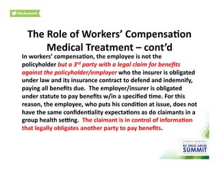 The	
  Role	
  of	
  Workers’	
  Compensa)on	
  
Medical	
  Treatment	
  –	
  cont’d	
  
In	
  workers’	
  compensa)on,	
  the	
  employee	
  is	
  not	
  the	
  
policyholder	
  but	
  a	
  3rd	
  party	
  with	
  a	
  legal	
  claim	
  for	
  beneﬁts	
  
against	
  the	
  policyholder/employer	
  who	
  the	
  insurer	
  is	
  obligated	
  
under	
  law	
  and	
  its	
  insurance	
  contract	
  to	
  defend	
  and	
  indemnify,	
  
paying	
  all	
  beneﬁts	
  due.	
  	
  The	
  employer/insurer	
  is	
  obligated	
  
under	
  statute	
  to	
  pay	
  beneﬁts	
  w/in	
  a	
  speciﬁed	
  )me.	
  For	
  this	
  
reason,	
  the	
  employee,	
  who	
  puts	
  his	
  condi)on	
  at	
  issue,	
  does	
  not	
  
have	
  the	
  same	
  conﬁden)ality	
  expecta)ons	
  as	
  do	
  claimants	
  in	
  a	
  
group	
  health	
  selng.	
  	
  The	
  claimant	
  is	
  in	
  control	
  of	
  informa)on	
  
that	
  legally	
  obligates	
  another	
  party	
  to	
  pay	
  beneﬁts.	
  	
  	
  	
  
 