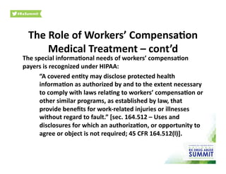 The	
  Role	
  of	
  Workers’	
  Compensa)on	
  
Medical	
  Treatment	
  –	
  cont’d	
  
The	
  special	
  informa)onal	
  needs	
  of	
  workers’	
  compensa)on	
  
payers	
  is	
  recognized	
  under	
  HIPAA:	
  	
  	
  
	
  “A	
  covered	
  en)ty	
  may	
  disclose	
  protected	
  health	
  
informa)on	
  as	
  authorized	
  by	
  and	
  to	
  the	
  extent	
  necessary	
  
to	
  comply	
  with	
  laws	
  rela)ng	
  to	
  workers’	
  compensa)on	
  or	
  
other	
  similar	
  programs,	
  as	
  established	
  by	
  law,	
  that	
  
provide	
  beneﬁts	
  for	
  work-­‐related	
  injuries	
  or	
  illnesses	
  
without	
  regard	
  to	
  fault.”	
  [sec.	
  164.512	
  –	
  Uses	
  and	
  
disclosures	
  for	
  which	
  an	
  authoriza)on,	
  or	
  opportunity	
  to	
  
agree	
  or	
  object	
  is	
  not	
  required;	
  45	
  CFR	
  164.512(l)].	
  	
  	
  
 