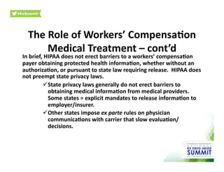 The	
  Role	
  of	
  Workers’	
  Compensa)on	
  
Medical	
  Treatment	
  –	
  cont’d	
  
In	
  brief,	
  HIPAA	
  does	
  not	
  erect	
  barriers	
  to	
  a	
  workers’	
  compensa)on	
  
payer	
  obtaining	
  protected	
  health	
  informa)on,	
  whether	
  without	
  an	
  
authoriza)on,	
  or	
  pursuant	
  to	
  state	
  law	
  requiring	
  release.	
  	
  HIPAA	
  does	
  
not	
  preempt	
  state	
  privacy	
  laws.	
  	
  	
  
 State	
  privacy	
  laws	
  generally	
  do	
  not	
  erect	
  barriers	
  to	
  
obtaining	
  medical	
  informa)on	
  from	
  medical	
  providers.	
  	
  
Some	
  states	
  =	
  explicit	
  mandates	
  to	
  release	
  informa)on	
  to	
  
employer/insurer.	
  
 Other	
  states	
  impose	
  ex	
  parte	
  rules	
  on	
  physician	
  
communica)ons	
  with	
  carrier	
  that	
  slow	
  evalua)on/
decisions.	
  
 