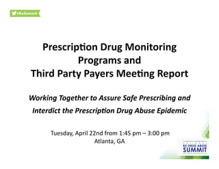 Prescrip)on	
  Drug	
  Monitoring	
  
Programs	
  and	
  
Third	
  Party	
  Payers	
  Mee)ng	
  Report	
  
Working	
  Together	
  to	
  Assure	
  Safe	
  Prescribing	
  and	
  	
  
Interdict	
  the	
  Prescrip9on	
  Drug	
  Abuse	
  Epidemic	
  
	
  Tuesday,	
  April	
  22nd	
  from	
  1:45	
  pm	
  –	
  3:00	
  pm	
  
Atlanta,	
  GA	
  
 