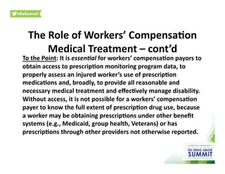 The	
  Role	
  of	
  Workers’	
  Compensa)on	
  
Medical	
  Treatment	
  –	
  cont’d	
  
To	
  the	
  Point:	
  It	
  is	
  essen9al	
  for	
  workers’	
  compensa)on	
  payors	
  to	
  
obtain	
  access	
  to	
  prescrip)on	
  monitoring	
  program	
  data,	
  to	
  
properly	
  assess	
  an	
  injured	
  worker’s	
  use	
  of	
  prescrip)on	
  
medica)ons	
  and,	
  broadly,	
  to	
  provide	
  all	
  reasonable	
  and	
  
necessary	
  medical	
  treatment	
  and	
  eﬀec)vely	
  manage	
  disability.	
  
Without	
  access,	
  it	
  is	
  not	
  possible	
  for	
  a	
  workers’	
  compensa)on	
  
payer	
  to	
  know	
  the	
  full	
  extent	
  of	
  prescrip)on	
  drug	
  use,	
  because	
  
a	
  worker	
  may	
  be	
  obtaining	
  prescrip)ons	
  under	
  other	
  beneﬁt	
  
systems	
  (e.g.,	
  Medicaid,	
  group	
  health,	
  Veterans)	
  or	
  has	
  
prescrip)ons	
  through	
  other	
  providers	
  not	
  otherwise	
  reported.	
  	
  
 