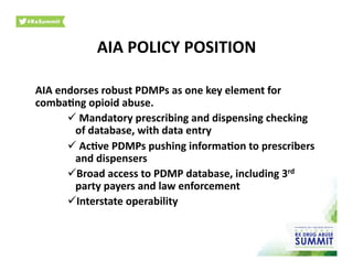AIA	
  POLICY	
  POSITION	
  
AIA	
  endorses	
  robust	
  PDMPs	
  as	
  one	
  key	
  element	
  for	
  
comba)ng	
  opioid	
  abuse.	
  	
  
 	
  Mandatory	
  prescribing	
  and	
  dispensing	
  checking	
  
of	
  database,	
  with	
  data	
  entry	
  
 	
  Ac)ve	
  PDMPs	
  pushing	
  informa)on	
  to	
  prescribers	
  
and	
  dispensers	
  
 Broad	
  access	
  to	
  PDMP	
  database,	
  including	
  3rd	
  
party	
  payers	
  and	
  law	
  enforcement	
  
 Interstate	
  operability	
  
 