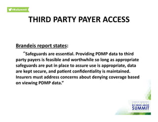 Brandeis	
  report	
  states:	
  
	
  “Safeguards	
  are	
  essen)al.	
  Providing	
  PDMP	
  data	
  to	
  third	
  
party	
  payers	
  is	
  feasible	
  and	
  worthwhile	
  so	
  long	
  as	
  appropriate	
  
safeguards	
  are	
  put	
  in	
  place	
  to	
  assure	
  use	
  is	
  appropriate,	
  data	
  
are	
  kept	
  secure,	
  and	
  pa)ent	
  conﬁden)ality	
  is	
  maintained.	
  
Insurers	
  must	
  address	
  concerns	
  about	
  denying	
  coverage	
  based	
  
on	
  viewing	
  PDMP	
  data.”	
  	
  
THIRD	
  PARTY	
  PAYER	
  ACCESS	
  
 