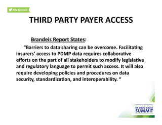 Brandeis	
  Report	
  States:	
  
	
  “Barriers	
  to	
  data	
  sharing	
  can	
  be	
  overcome.	
  Facilita)ng	
  
insurers’	
  access	
  to	
  PDMP	
  data	
  requires	
  collabora)ve	
  
eﬀorts	
  on	
  the	
  part	
  of	
  all	
  stakeholders	
  to	
  modify	
  legisla)ve	
  
and	
  regulatory	
  language	
  to	
  permit	
  such	
  access.	
  It	
  will	
  also	
  
require	
  developing	
  policies	
  and	
  procedures	
  on	
  data	
  
security,	
  standardiza)on,	
  and	
  interoperability.	
  “	
  
THIRD	
  PARTY	
  PAYER	
  ACCESS	
  
 