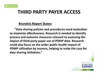 Brandeis	
  Report	
  States:	
  
	
  “Data	
  sharing	
  policies	
  and	
  procedures	
  need	
  evalua)on	
  
to	
  maximize	
  eﬀec)veness.	
  Research	
  is	
  needed	
  to	
  iden)fy	
  
process	
  and	
  outcome	
  measures	
  relevant	
  to	
  assessing	
  the	
  
impact	
  of	
  third	
  party	
  payer	
  use	
  of	
  PDMP	
  data.	
  Research	
  
could	
  also	
  focus	
  on	
  the	
  wider	
  public	
  health	
  impact	
  of	
  
PDMP	
  u)liza)on	
  by	
  insurers,	
  helping	
  to	
  make	
  the	
  case	
  for	
  
data	
  sharing	
  ini)a)ves.”	
  	
  
THIRD	
  PARTY	
  PAYER	
  ACCESS	
  
 