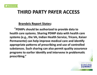 Brandeis	
  Report	
  States:	
  
	
  “PDMPs	
  should	
  be	
  authorized	
  to	
  provide	
  data	
  to	
  
health	
  care	
  systems.	
  Sharing	
  PDMP	
  data	
  with	
  health	
  care	
  
systems	
  (e.g.,	
  the	
  VA,	
  Indian	
  Health	
  Service,	
  Tricare,	
  Kaiser	
  
Permanente)	
  can	
  help	
  improve	
  medical	
  care	
  and	
  iden)fy	
  
appropriate	
  parerns	
  of	
  prescribing	
  and	
  use	
  of	
  controlled	
  
substances.	
  Such	
  sharing	
  can	
  also	
  permit	
  quality	
  assurance	
  
programs	
  to	
  earlier	
  iden)fy	
  and	
  intervene	
  in	
  problema)c	
  
prescribing.”	
  	
  
THIRD	
  PARTY	
  PAYER	
  ACCESS	
  
 