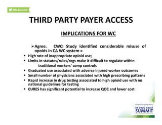 IMPLICATIONS	
  FOR	
  WC	
  
 Agree.	
   	
   CWCI	
   Study	
   iden)ﬁed	
   considerable	
   misuse	
   of	
  
opoids	
  in	
  CA	
  WC	
  system	
  =	
  	
  
  High	
  rate	
  of	
  inappropriate	
  opioid	
  use;	
  
  Limits	
  in	
  statutes/rules/regs	
  make	
  it	
  diﬃcult	
  to	
  regulate	
  within	
  
	
   	
   	
  tradi)onal	
  workers’	
  comp	
  controls	
  
  Graduated	
  use	
  associated	
  with	
  adverse	
  injured	
  worker	
  outcomes	
  
  Small	
  number	
  of	
  physicians	
  associated	
  with	
  high	
  prescribing	
  parerns	
  
  Rapid	
  increase	
  in	
  drug	
  tes)ng	
  associated	
  to	
  high	
  opioid	
  use	
  with	
  no	
  
na)onal	
  guidelines	
  for	
  tes)ng	
  
  CURES	
  has	
  signiﬁcant	
  poten)al	
  to	
  increase	
  QOC	
  and	
  lower	
  cost	
  
THIRD	
  PARTY	
  PAYER	
  ACCESS	
  
 