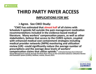 IMPLICATIONS	
  FOR	
  WC	
  
 Agree.	
  	
  See	
  CWCI	
  Study:	
  
	
  “CWCI	
  has	
  es)mated	
  that	
  almost	
  half	
  of	
  all	
  claims	
  with	
  
Schedule	
  II	
  opioids	
  fall	
  outside	
  the	
  pain	
  management	
  medica)on	
  
recommenda)ons	
  included	
  in	
  the	
  evidence-­‐based	
  medical	
  
literature.	
  	
  Many	
  workers’	
  compensa)on	
  payers,	
  as	
  well	
  as	
  other	
  
stakeholders,	
  believe	
  that	
  access	
  to	
  the	
  CURES	
  system,	
  coupled	
  
with	
  enhanced	
  medical	
  cost	
  containment	
  strategies	
  including	
  
medical	
  provider	
  networks	
  (MPN)	
  monitoring	
  and	
  u)liza)on	
  
review	
  (UR)	
  –could	
  signiﬁcantly	
  reduce	
  the	
  average	
  number	
  of	
  
prescrip)ons	
  and	
  the	
  average	
  dose	
  levels	
  of	
  workers’	
  
compensa)on	
  claims	
  that	
  u)lize	
  opioids.”	
  Es9mated	
  Savings	
  from	
  Enhanced	
  
Opioid	
  Management	
  Controls	
  through	
  3rd	
  Party	
  Payer	
  Access	
  to	
  the	
  Controlled	
  Substance	
  U9liza9on	
  Review	
  
and	
  Evalua9on	
  System	
  (CURES);	
  Swedow;	
  Ireland,	
  January	
  2013.	
  
THIRD	
  PARTY	
  PAYER	
  ACCESS	
  
 