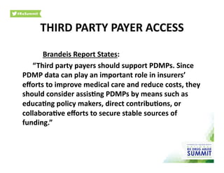 Brandeis	
  Report	
  States:	
  
	
  “Third	
  party	
  payers	
  should	
  support	
  PDMPs.	
  Since	
  
PDMP	
  data	
  can	
  play	
  an	
  important	
  role	
  in	
  insurers’	
  
eﬀorts	
  to	
  improve	
  medical	
  care	
  and	
  reduce	
  costs,	
  they	
  
should	
  consider	
  assis)ng	
  PDMPs	
  by	
  means	
  such	
  as	
  
educa)ng	
  policy	
  makers,	
  direct	
  contribu)ons,	
  or	
  
collabora)ve	
  eﬀorts	
  to	
  secure	
  stable	
  sources	
  of	
  
funding.”	
  	
  
THIRD	
  PARTY	
  PAYER	
  ACCESS	
  
 