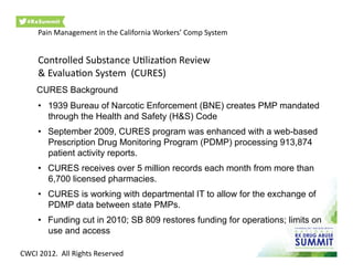 •  1939 Bureau of Narcotic Enforcement (BNE) creates PMP mandated
through the Health and Safety (H&S) Code
•  September 2009, CURES program was enhanced with a web-based
Prescription Drug Monitoring Program (PDMP) processing 913,874
patient activity reports.
•  CURES receives over 5 million records each month from more than
6,700 licensed pharmacies.
•  CURES is working with departmental IT to allow for the exchange of
PDMP data between state PMPs.
•  Funding cut in 2010; SB 809 restores funding for operations; limits on
use and access
CURES Background
Pain	
  Management	
  in	
  the	
  California	
  Workers’	
  Comp	
  System	
  
Controlled	
  Substance	
  U0liza0on	
  Review	
  	
  
&	
  Evalua0on	
  System	
  	
  (CURES)	
  
CWCI	
  2012.	
  	
  All	
  Rights	
  Reserved	
  
 