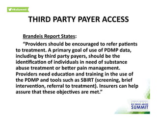 Brandeis	
  Report	
  States:	
  
	
  “Providers	
  should	
  be	
  encouraged	
  to	
  refer	
  pa)ents	
  
to	
  treatment.	
  A	
  primary	
  goal	
  of	
  use	
  of	
  PDMP	
  data,	
  
including	
  by	
  third	
  party	
  payers,	
  should	
  be	
  the	
  
iden)ﬁca)on	
  of	
  individuals	
  in	
  need	
  of	
  substance	
  
abuse	
  treatment	
  or	
  berer	
  pain	
  management.	
  
Providers	
  need	
  educa)on	
  and	
  training	
  in	
  the	
  use	
  of	
  
the	
  PDMP	
  and	
  tools	
  such	
  as	
  SBIRT	
  (screening,	
  brief	
  
interven)on,	
  referral	
  to	
  treatment).	
  Insurers	
  can	
  help	
  
assure	
  that	
  these	
  objec)ves	
  are	
  met.”	
  	
  
THIRD	
  PARTY	
  PAYER	
  ACCESS	
  
 