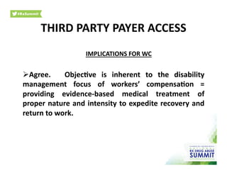 IMPLICATIONS	
  FOR	
  WC	
  
 Agree.	
   	
   Objec)ve	
   is	
   inherent	
   to	
   the	
   disability	
  
management	
   focus	
   of	
   workers’	
   compensa)on	
   =	
  
providing	
   evidence-­‐based	
   medical	
   treatment	
   of	
  
proper	
  nature	
  and	
  intensity	
  to	
  expedite	
  recovery	
  and	
  
return	
  to	
  work.	
  	
  
THIRD	
  PARTY	
  PAYER	
  ACCESS	
  
 
