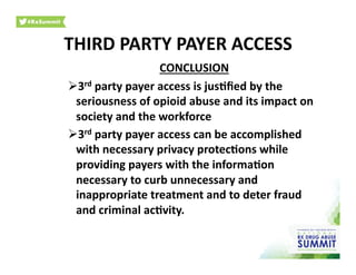 CONCLUSION	
  
 3rd	
  party	
  payer	
  access	
  is	
  jus)ﬁed	
  by	
  the	
  
seriousness	
  of	
  opioid	
  abuse	
  and	
  its	
  impact	
  on	
  
society	
  and	
  the	
  workforce	
  
 3rd	
  party	
  payer	
  access	
  can	
  be	
  accomplished	
  
with	
  necessary	
  privacy	
  protec)ons	
  while	
  
providing	
  payers	
  with	
  the	
  informa)on	
  
necessary	
  to	
  curb	
  unnecessary	
  and	
  
inappropriate	
  treatment	
  and	
  to	
  deter	
  fraud	
  
and	
  criminal	
  ac)vity.	
  
THIRD	
  PARTY	
  PAYER	
  ACCESS	
  
 