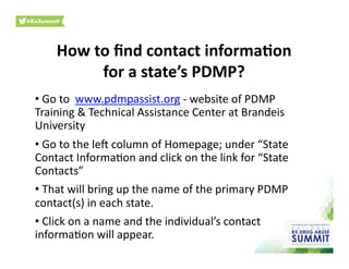 How	
  to	
  ﬁnd	
  contact	
  informa)on	
  	
  
for	
  a	
  state’s	
  PDMP?	
  
• 	
  Go	
  to	
  	
  www.pdmpassist.org	
  -­‐	
  website	
  of	
  PDMP	
  
Training	
  &	
  Technical	
  Assistance	
  Center	
  at	
  Brandeis	
  
University	
  
• 	
  Go	
  to	
  the	
  leY	
  column	
  of	
  Homepage;	
  under	
  “State	
  
Contact	
  Informa0on	
  and	
  click	
  on	
  the	
  link	
  for	
  “State	
  
Contacts”	
  
• 	
  That	
  will	
  bring	
  up	
  the	
  name	
  of	
  the	
  primary	
  PDMP	
  
contact(s)	
  in	
  each	
  state.	
  	
  
• 	
  Click	
  on	
  a	
  name	
  and	
  the	
  individual’s	
  contact	
  
informa0on	
  will	
  appear.	
  	
  
 