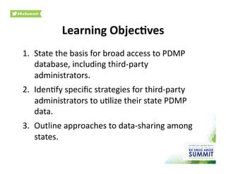 Learning	
  Objec)ves	
  
1.  State	
  the	
  basis	
  for	
  broad	
  access	
  to	
  PDMP	
  
database,	
  including	
  third-­‐party	
  
administrators.	
  
2.  Iden0fy	
  speciﬁc	
  strategies	
  for	
  third-­‐party	
  
administrators	
  to	
  u0lize	
  their	
  state	
  PDMP	
  
data.	
  
3.  Outline	
  approaches	
  to	
  data-­‐sharing	
  among	
  
states.	
  
 