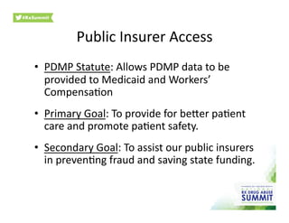 Public	
  Insurer	
  Access	
  
•  PDMP	
  Statute:	
  Allows	
  PDMP	
  data	
  to	
  be	
  
provided	
  to	
  Medicaid	
  and	
  Workers’	
  
Compensa0on	
  
•  Primary	
  Goal:	
  To	
  provide	
  for	
  beher	
  pa0ent	
  
care	
  and	
  promote	
  pa0ent	
  safety.	
  
•  Secondary	
  Goal:	
  To	
  assist	
  our	
  public	
  insurers	
  
in	
  preven0ng	
  fraud	
  and	
  saving	
  state	
  funding.	
  	
  
 