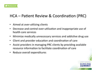 HCA	
  –	
  Pa0ent	
  Review	
  &	
  Coordina0on	
  (PRC)	
  
•  Aimed	
  at	
  over-­‐u0lizing	
  clients	
  
•  Decrease	
  and	
  control	
  over-­‐u0liza0on	
  and	
  inappropriate	
  use	
  of	
  
health	
  care	
  services	
  
•  Minimize	
  medically	
  unnecessary	
  services	
  and	
  addic0ve	
  drug	
  use	
  
•  Client	
  and	
  provider	
  educa0on	
  and	
  coordina0on	
  of	
  care	
  
•  Assist	
  providers	
  in	
  managing	
  PRC	
  clients	
  by	
  providing	
  available	
  
resource	
  informa0on	
  to	
  facilitate	
  coordina0on	
  of	
  care	
  
•  Reduce	
  overall	
  expenditures	
  
 