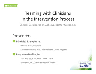 Teaming	
  with	
  Clinicians	
  	
  
in	
  the	
  Interven3on	
  Process	
  
Clinical	
  Collabora3on	
  Achieves	
  Be9er	
  Outcomes	
  
Principled	
  Strategies,	
  Inc.	
  
Patrick	
  J.	
  Burns,	
  President	
  
Lawrence	
  Feinstein,	
  Ph.D.,	
  Vice	
  President,	
  Clinical	
  Programs	
  
Progressive	
  Medical,	
  Inc.	
  
Tron	
  Emptage,	
  R.Ph.,	
  Chief	
  Clinical	
  Oﬃcer	
  
Robert	
  Hall,	
  MD,	
  Corporate	
  Medical	
  Director	
  
Presenters	
  
 