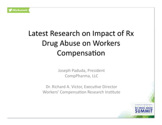 Latest	
  Research	
  on	
  Impact	
  of	
  Rx	
  
Drug	
  Abuse	
  on	
  Workers	
  
Compensa:on	
  
Joseph	
  Paduda,	
  President	
  
CompPharma,	
  LLC	
  
Dr.	
  Richard	
  A.	
  Victor,	
  Execu:ve	
  Director	
  
Workers’	
  Compensa:on	
  Research	
  Ins:tute	
  
 