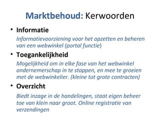 Marktbehoud:  Kerwoorden Informatie Informatievoorziening voor het opzetten en beheren van een webwinkel (portal functie ) Toegankelijkheid Mogelijkheid om in elke fase van het webwinkel ondernemerschap in te stappen, en mee te groeien met de webwinkelier. (kleine tot grote contracten) Overzicht Biedt inzage in de handelingen, staat eigen beheer toe van klein naar groot. Online registratie van verzendingen 