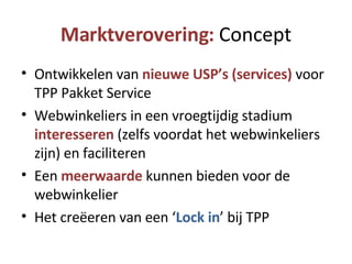 Marktverovering:  Concept Ontwikkelen van  nieuwe USP’s (services)  voor TPP Pakket Service Webwinkeliers in een vroegtijdig stadium  interesseren  (zelfs voordat het webwinkeliers zijn) en faciliteren Een  meerwaarde  kunnen bieden voor de webwinkelier Het creëeren van een ‘ Lock in ’ bij TPP 
