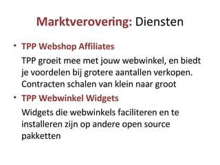 Marktverovering:  Diensten TPP Webshop Affiliates TPP groeit mee met jouw webwinkel, en biedt je voordelen bij grotere aantallen verkopen. Contracten schalen van klein naar groot TPP Webwinkel Widgets Widgets die webwinkels faciliteren en te installeren zijn op andere open source pakketten 