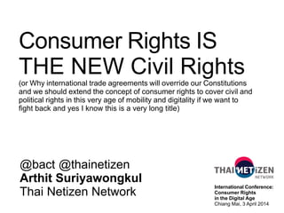 Consumer Rights IS
THE NEW Civil Rights
(or Why international trade agreements will override our Constitutions
and we should extend the concept of consumer rights to cover civil and
political rights in this very age of mobility and digitality if we want to
fight back and yes I know this is a very long title)
@bact @thainetizen
Arthit Suriyawongkul
Thai Netizen Network
International Conference:
Consumer Rights
in the Digital Age
Chiang Mai, 3 April 2014
 