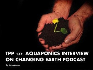 TPP 132: AQUAPONICS INTERVIEW
ON CHANGING EARTH PODCAST
By Ken Jensen
 
