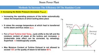 3- Increasing the Boiler Pressure (Increases Thigh,av)
Methods To Increase The Efficiency Of The Rankine Cycle
Steam Power Plant
 Increasing the operating pressure of the boiler automatically
raises the temperature at which boiling takes place
 It raises the average temperature at which heat is transferred
to the steam and thus raises ηcycle
 For a Fixed Turbine Inlet Temp., cycle shifts to the left and the
moisture content of steam at the turbine exit increases →
Undesirable (side effect can be corrected, by reheating).
Superheat → metallurgically unsafe.
 Max Moisture Content at Turbine Exhaust is not allowed to
exceed 12% or the quality of steam to fall below 88 %
 