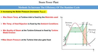 Steam Power Plant
Methods To Increase The Efficiency Of The Rankine Cycle
3- Increasing the Boiler Pressure (Increases Thigh,av)
 Max Steam Temp. at Turbine inlet is fixed by the Materials used
 Min Temp. of Heat Rejection is fixed by the Ambient Conditions
 Min Quality of Steam at the Turbine Exhaust is fixed by Turbine
Blade Erosion
⇒Max Steam Pressure at the Turbine Inlet also gets fixed
 