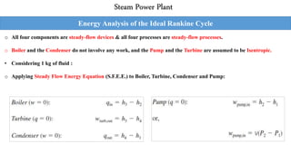 Steam Power Plant
Energy Analysis of the Ideal Rankine Cycle
o All four components are steady-flow devices & all four processes are steady-flow processes.
o Boiler and the Condenser do not involve any work, and the Pump and the Turbine are assumed to be Isentropic.
• Considering 1 kg of fluid :
o Applying Steady Flow Energy Equation (S.F.E.E.) to Boiler, Turbine, Condenser and Pump:
 
