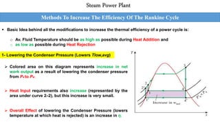 Methods To Increase The Efficiency Of The Rankine Cycle
Steam Power Plant
 Basic Idea behind all the modifications to increase the thermal efficiency of a power cycle is:
o Av. Fluid Temperature should be as high as possible during Heat Addition and
o as low as possible during Heat Rejection
1- Lowering the Condenser Pressure (Lowers Tlow,avg)
 Colored area on this diagram represents increase in net
work output as a result of lowering the condenser pressure
from P4 to P4/ .
 Heat Input requirements also increase (represented by the
area under curve 2/-2), but this increase is very small.
 Overall Effect of lowering the Condenser Pressure (lowers
temperature at which heat is rejected) is an increase in η.
 