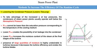 Steam Power Plant
Methods To Increase The Efficiency Of The Rankine Cycle
1- Lowering the Condenser Pressure (Lowers Tlow,avg)
 To take advantage of the increased η at low pressures, the
condensers of steam power plants usually operate well below the
Atmospheric Pressure
 Pcond cannot be lower than the saturation pressure corresponding to
the temperature of the cooling medium
 Lower Pcond creates the possibility of air leakage into the condenser
 Lower Pcond increases the moisture content of the steam at the final
stages of the turbine
 presence of large quantities of moisture is highly undesirable in
turbines because it decreases the turbine efficiency and erodes the
turbine blades
 
